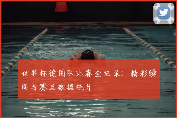 世界杯德国队比赛全记录:精彩瞬间与赛后数据统计