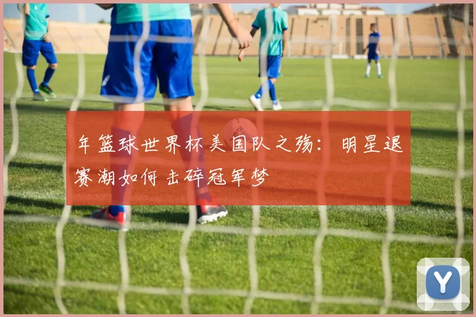 年篮球世界杯美国队之殇:明星退赛潮如何击碎冠军梦