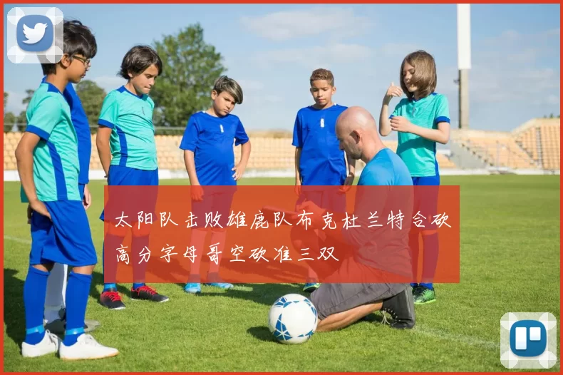 太阳队击败雄鹿队布克杜兰特合砍高分字母哥空砍准三双