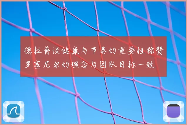 德拉普谈健康与节奏的重要性称赞罗塞尼尔的理念与团队目标一致