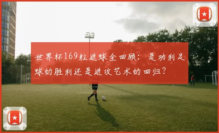 世界杯169粒进球全回顾：是功利足球的胜利还是进攻艺术的回归？