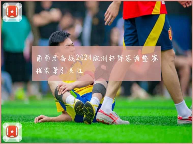 葡萄牙备战2024欧洲杯阵容调整 赛程前景引关注
