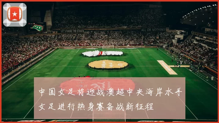 中国女足将迎战澳超中央海岸水手女足进行热身赛备战新征程