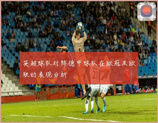 英超球队对阵德甲球队在欧冠及欧联的表现分析