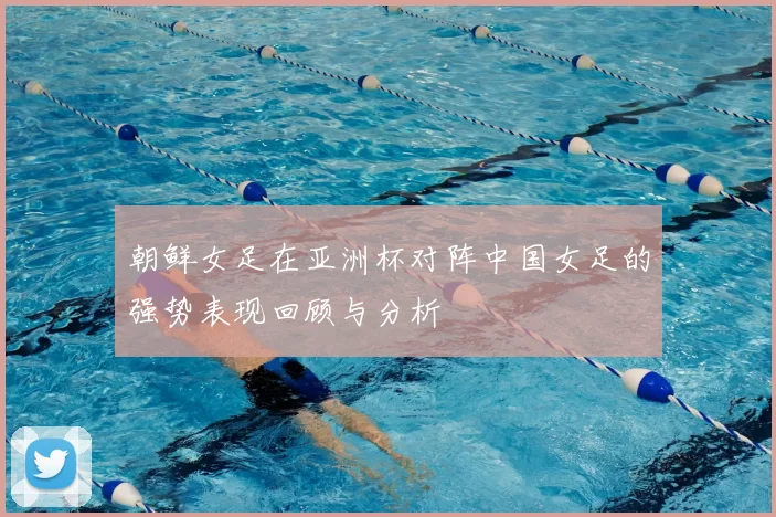 朝鲜女足在亚洲杯对阵中国女足的强势表现回顾与分析