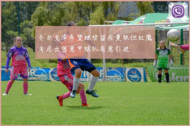 齐尔克泽希望继续留在曼联但红魔考虑出售意甲球队有意引进