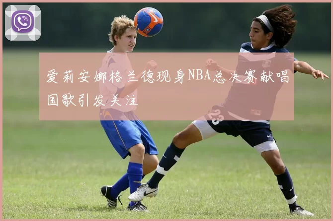 爱莉安娜格兰德现身NBA总决赛献唱国歌引发关注