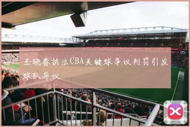 王晓春执法CBA关键球争议判罚引发球队异议