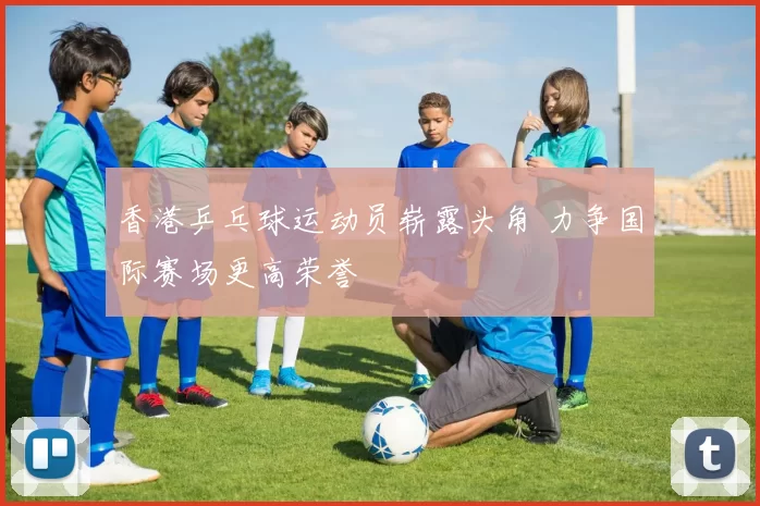 香港乒乓球运动员崭露头角 力争国际赛场更高荣誉
