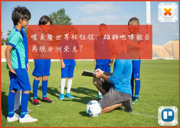 喀麦隆世界杯征程：雄狮咆哮能否再现非洲荣光？