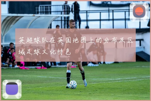 英超球队在英国地图上的分布及区域足球文化特色