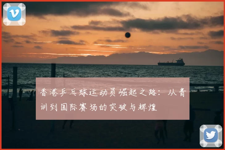 香港乒乓球运动员崛起之路:从青训到国际赛场的突破与辉煌