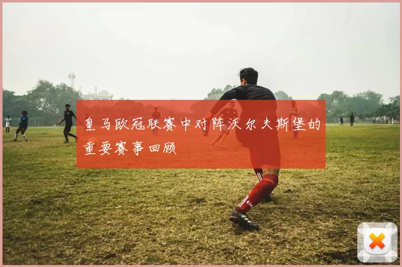 皇马欧冠联赛中对阵沃尔夫斯堡的重要赛事回顾