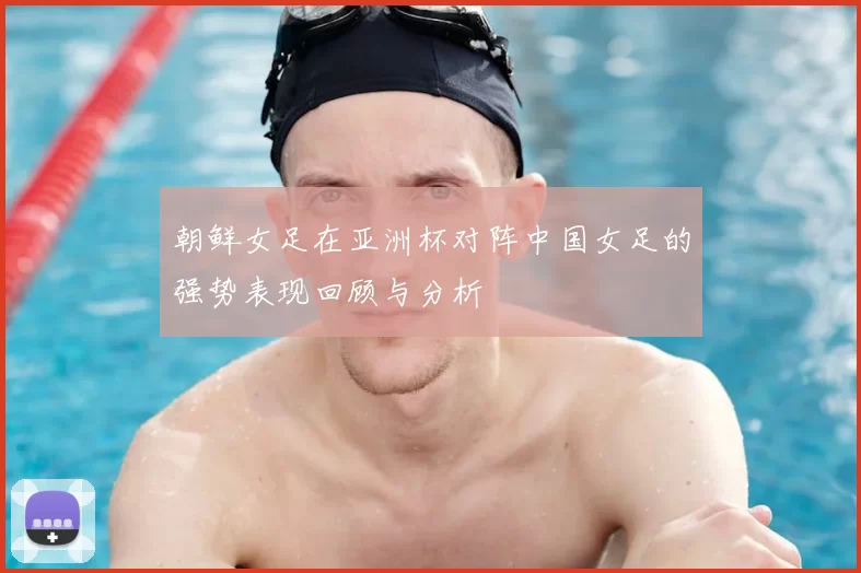 朝鲜女足在亚洲杯对阵中国女足的强势表现回顾与分析