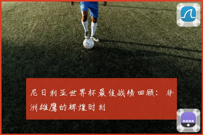 尼日利亚世界杯最佳战绩回顾：非洲雄鹰的辉煌时刻